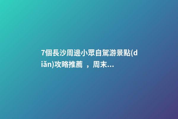 7個長沙周邊小眾自駕游景點(diǎn)攻略推薦，周末長沙出發(fā)1-2日自駕游去哪好玩？